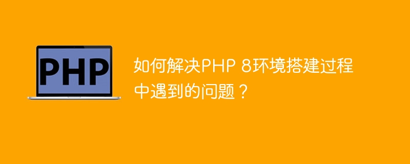 如何解决php 8环境搭建过程中遇到的问题？