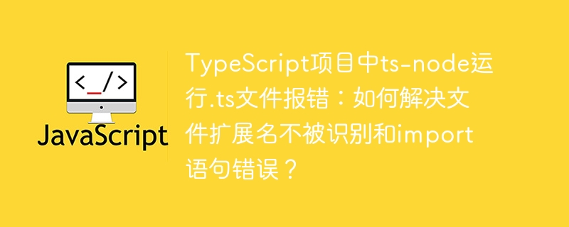 typescript项目中ts-node运行.ts文件报错：如何解决文件扩展名不被识别和import语句错误？