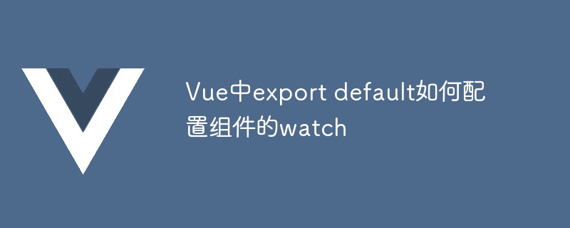 vue中export default如何配置组件的watch