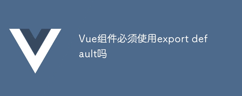 vue组件必须使用export default吗