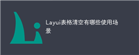 Layui表格清空有哪些使用场景