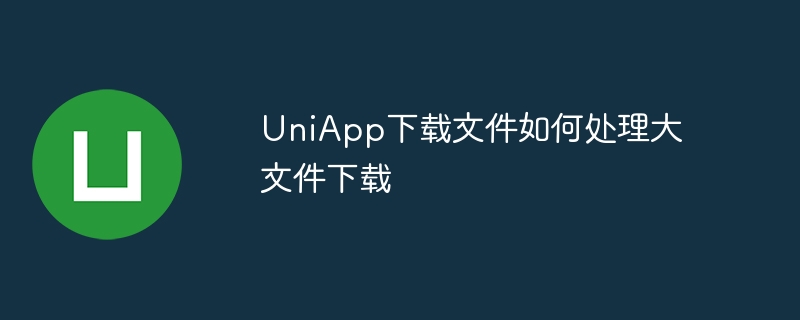 uniapp下载文件如何处理大文件下载
