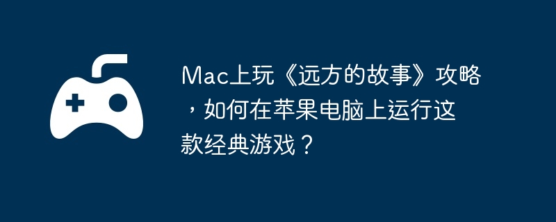 mac上玩《远方的故事》攻略，如何在苹果电脑上运行这款经典游戏？