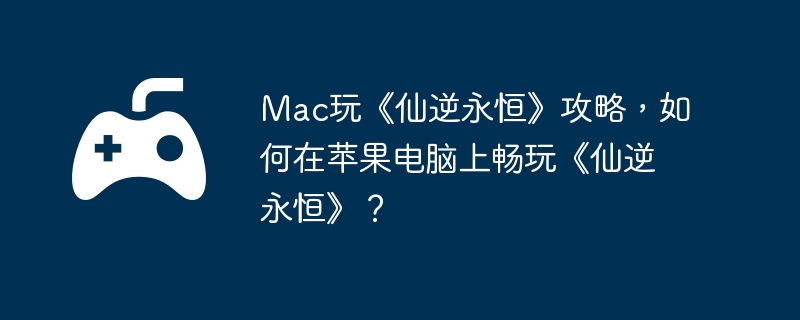 mac玩《仙逆永恒》攻略，如何在苹果电脑上畅玩《仙逆永恒》？