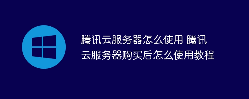 腾讯云服务器怎么使用 腾讯云服务器购买后怎么使用教程