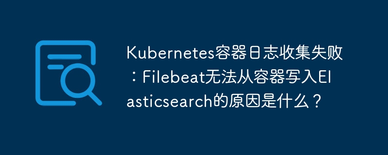 kubernetes容器日志收集失败：filebeat无法从容器写入elasticsearch的原因是什么？