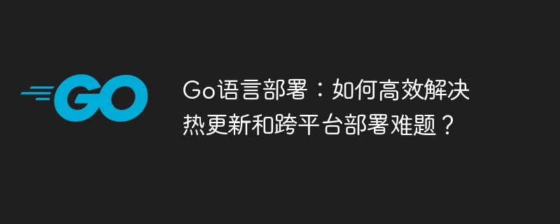 go语言部署：如何高效解决热更新和跨平台部署难题？