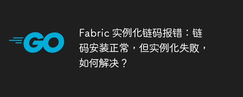 fabric 实例化链码报错:链码安装正常,但实例化失败,如何解决?