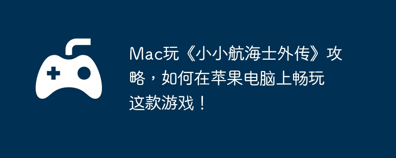 mac玩《小小航海士外传》攻略，如何在苹果电脑上畅玩这款游戏！