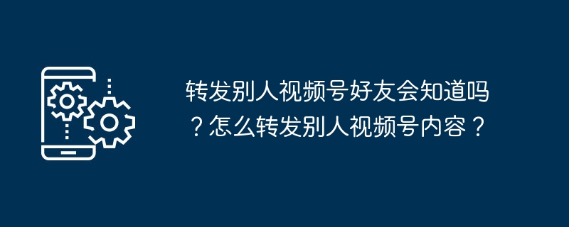 转发别人视频号好友会知道吗?怎么转发别人视频号内容?