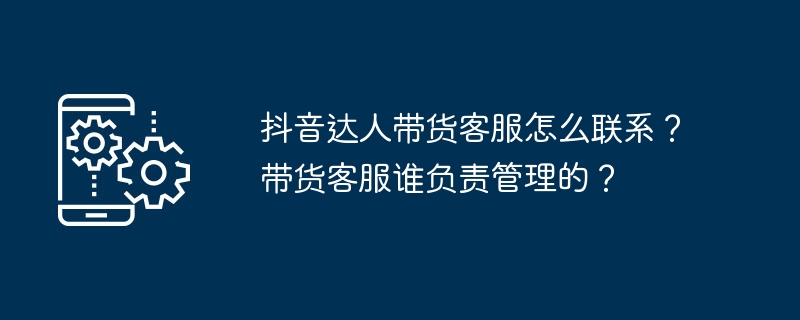 抖音达人带货客服怎么联系?带货客服谁负责管理的?