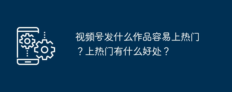 视频号发什么作品容易上热门？上热门有什么好处？